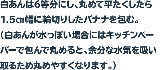 白あんは6等分にし、丸めて平たくしたら1.5㎝幅に輪切りしたバナナを包む。
				  （白あんが水っぽい場合にはキッチンペーパーで包んで丸めると、余分な水気を吸い取るため丸めやすくなります。）