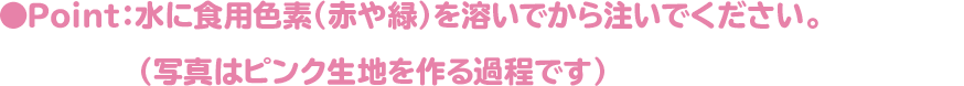 ●Point：水に食用色素（赤や緑）を溶いでから注いでください。（写真はピンク生地を作る過程です）