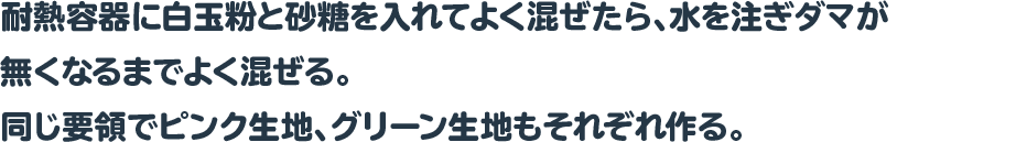 耐熱容器に白玉粉と砂糖を入れてよく混ぜたら、水を注ぎダマが無くなるまでよく混ぜる。
 同じ要領でピンク生地、グリーン生地もそれぞれ作る。