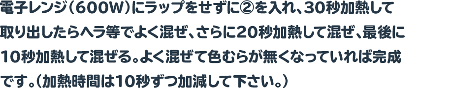 電子レンジ（600W）にラップをせずに②を入れ、30秒加熱して取り出したらヘラ等でよく混ぜ、さらに20秒加熱して混ぜ、最後に10秒加熱して混ぜる。よく混ぜて色むらが無くなっていれば完成です。（加熱時間は10秒ずつ加減して下さい。）