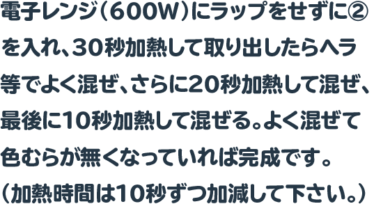 電子レンジ（600W）にラップをせずに②を入れ、30秒加熱して取り出したらヘラ等でよく混ぜ、さらに20秒加熱して混ぜ、最後に10秒加熱して混ぜる。よく混ぜて色むらが無くなっていれば完成です。（加熱時間は10秒ずつ加減して下さい。）