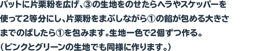 バットに片栗粉を広げ、③の生地をのせたらヘラやスケッパーを使って2等分にし、片栗粉をまぶしながら①の餡が包める大きさまでのばしたら①を包みます。生地一色で2個ずつ作る。（ピンクとグリーンの生地でも同様に作ります。）