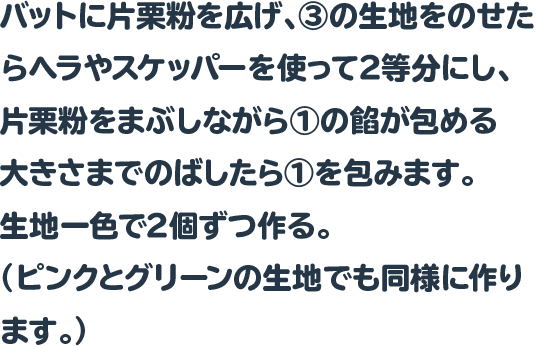 バットに片栗粉を広げ、③の生地をのせたらヘラやスケッパーを使って2等分にし、片栗粉をまぶしながら①の餡が包める大きさまでのばしたら①を包みます。生地一色で2個ずつ作る。（ピンクとグリーンの生地でも同様に作ります。）