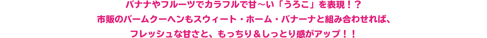 バナナやフルーツでカラフルで甘～い「うろこ」を表現！？
 市販のバームクーヘンもスウィート・ホーム・バナーナと組み合わせれば、
 フレッシュな甘さと、もっちり＆しっとり感がアップ！！