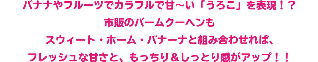 バナナやフルーツでカラフルで甘～い「うろこ」を表現！？
 市販のバームクーヘンもスウィート・ホーム・バナーナと組み合わせれば、
 フレッシュな甘さと、もっちり＆しっとり感がアップ！！