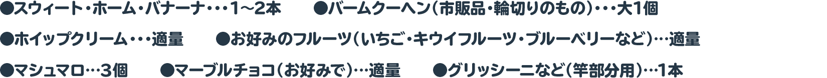スウィート・ホーム・バナーナ・・・1～2本　　◉バームクーヘン（市販品・輪切りのもの）・・・大1個
 ◉ホイップクリーム・・・適量　　●お好みのフルーツ（いちご・キウイフルーツ・ブルーベリーなど）…適量
 ●マシュマロ…３個　　●マーブルチョコ（お好みで）…適量　　●グリッシーニなど（竿部分用）…1本