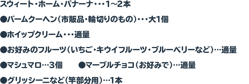 スウィート・ホーム・バナーナ・・・1～2本　　◉バームクーヘン（市販品・輪切りのもの）・・・大1個
 ◉ホイップクリーム・・・適量　　●お好みのフルーツ（いちご・キウイフルーツ・ブルーベリーなど）…適量
 ●マシュマロ…３個　　●マーブルチョコ（お好みで）…適量　　●グリッシーニなど（竿部分用）…1本