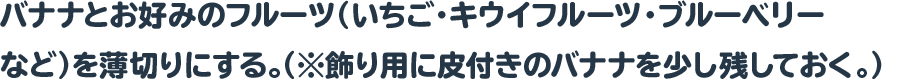 バナナとお好みのフルーツ（いちご・キウイフルーツ・ブルーベリー
 など）を薄切りにする。（※飾り用に皮付きのバナナを少し残しておく。）