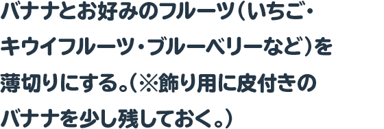 バナナとお好みのフルーツ（いちご・キウイフルーツ・ブルーベリー
など）を薄切りにする。（※飾り用に皮付きのバナナを少し残しておく。）