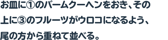 お皿に①のバームクーヘンをおき、その上に③のフルーツがウロコに
なるよう、尾の方から重ねて並べる。