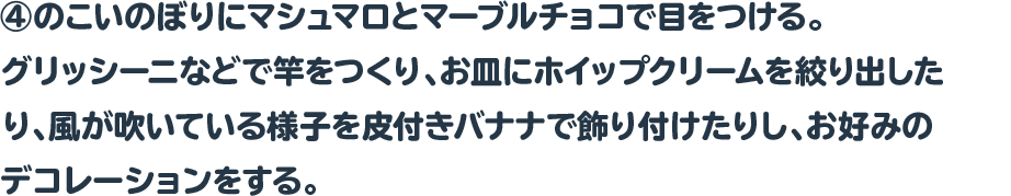 ④のこいのぼりにマシュマロとマーブルチョコで目をつける。
グリッシーニなどで竿をつくり、お皿にホイップクリームを絞り出した
り、風が吹いている様子を皮付きバナナで飾り付けたりし、お好みの
デコレーションをする。