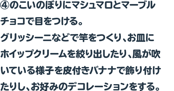 ④のこいのぼりにマシュマロとマーブルチョコで目をつける。
グリッシーニなどで竿をつくり、お皿にホイップクリームを絞り出した
り、風が吹いている様子を皮付きバナナで飾り付けたりし、お好みの
デコレーションをする。